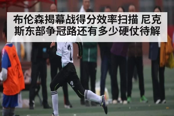 布伦森揭幕战得分效率扫描 尼克斯东部争冠路还有多少硬仗待解