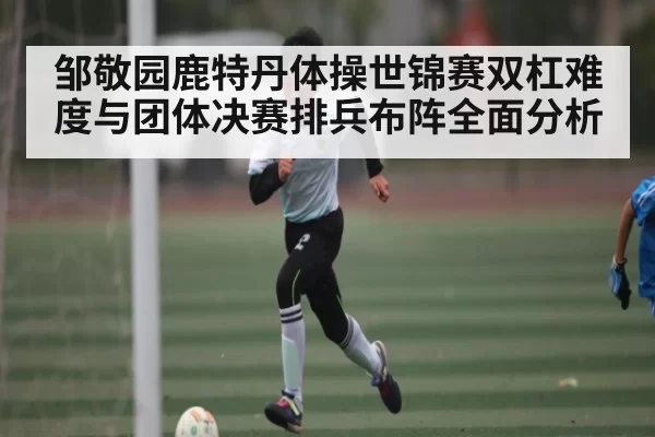 邹敬园鹿特丹体操世锦赛双杠难度与团体决赛排兵布阵全面分析
